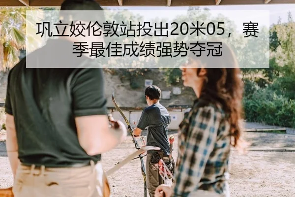 巩立姣伦敦站投出20米05，赛季最佳成绩强势夺冠