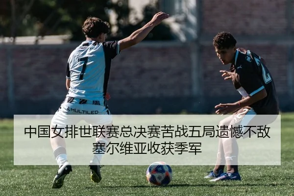 中国女排世联赛总决赛苦战五局遗憾不敌塞尔维亚收获季军