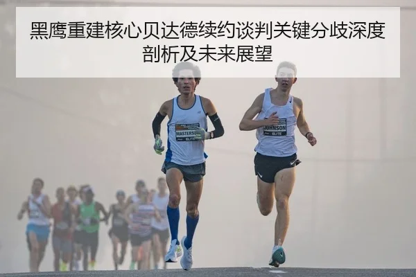 黑鹰重建核心贝达德续约谈判关键分歧深度剖析及未来展望